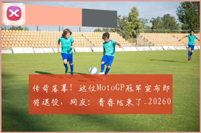 传奇落幕！这位MotoGP冠军宣布即将退役，网友：青春结束了_20260718003137