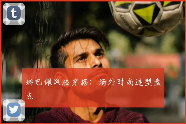 姆巴佩风格穿搭：场外时尚造型盘点
