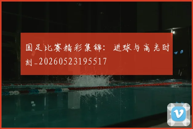 国足比赛精彩集锦:进球与高光时刻_20260523195517
