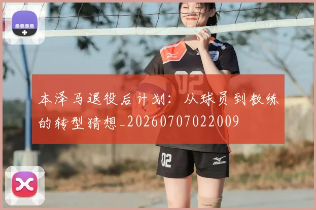 本泽马退役后计划：从球员到教练的转型猜想_20260707022009