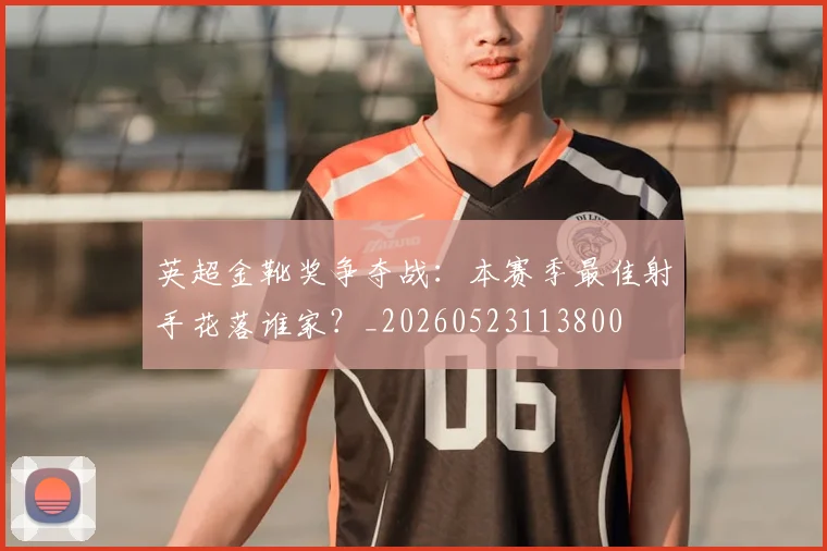 英超金靴奖争夺战：本赛季最佳射手花落谁家？_20260523113800