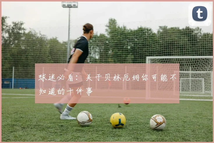 球迷必看:关于贝林厄姆你可能不知道的十件事