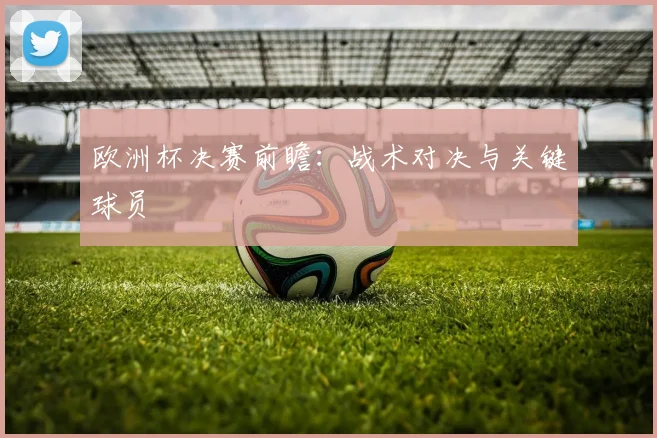 欧洲杯决赛前瞻：战术对决与关键球员