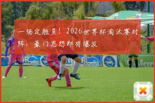 一场定胜负!2026世界杯淘汰赛对阵,豪门恩怨即将爆发
