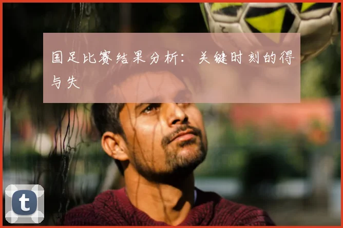 国足比赛结果分析:关键时刻的得与失