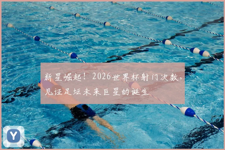 新星崛起！2026世界杯射门次数，见证足坛未来巨星的诞生