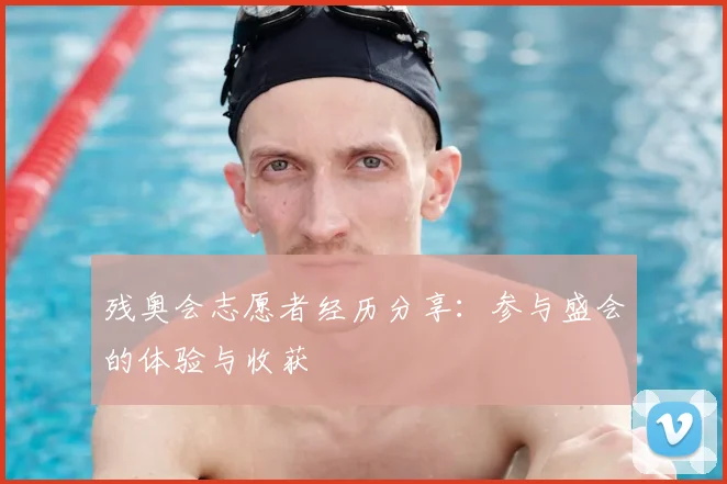 残奥会志愿者经历分享:参与盛会的体验与收获