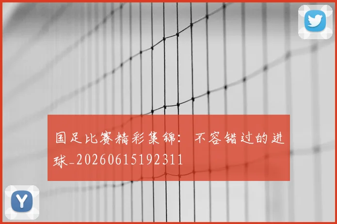 国足比赛精彩集锦:不容错过的进球_20260615192311