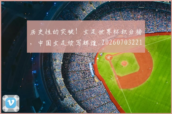历史性的突破！女足世界杯积分榜，中国女足续写辉煌_20260703221211
