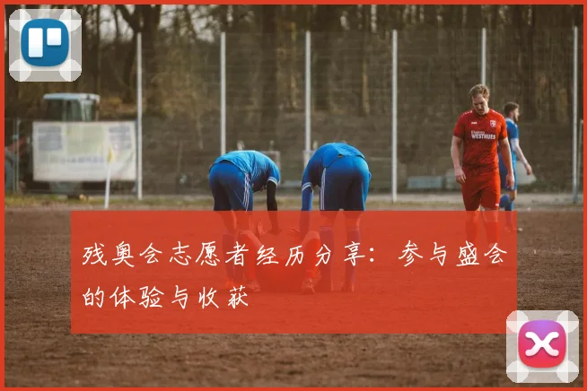 残奥会志愿者经历分享:参与盛会的体验与收获