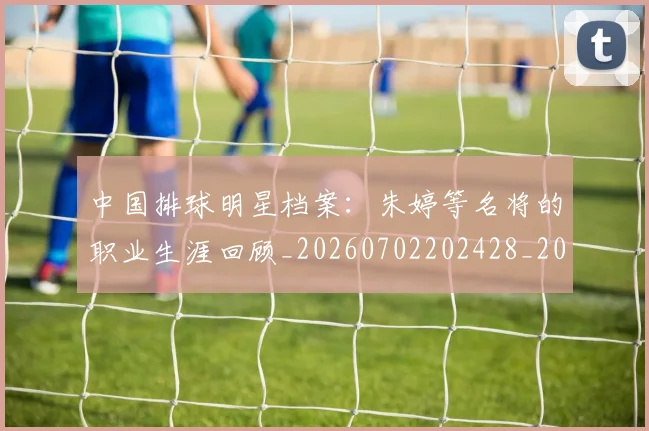 中国排球明星档案：朱婷等名将的职业生涯回顾_20260702202428_20260716181915
