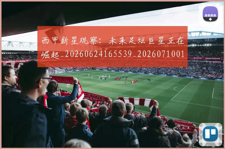 西甲新星观察：未来足坛巨星正在崛起_20260624165539_20260710012341