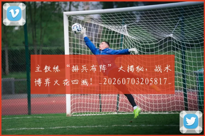 主教练“排兵布阵”大揭秘，战术博弈火花四溅！_20260703205817_20260716191630