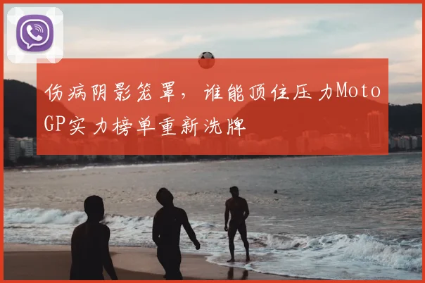 伤病阴影笼罩，谁能顶住压力MotoGP实力榜单重新洗牌