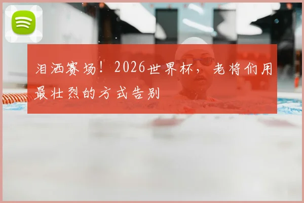 泪洒赛场!2026世界杯,老将们用最壮烈的方式告别