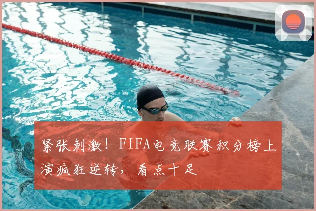 紧张刺激！FIFA电竞联赛积分榜上演疯狂逆转，看点十足
