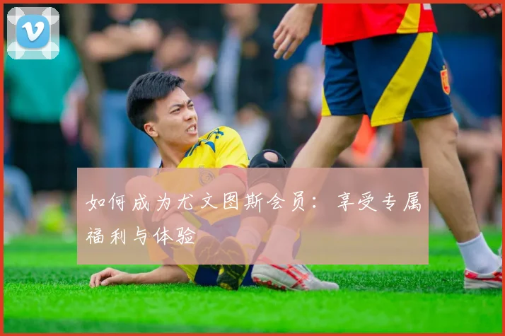 如何成为尤文图斯会员：享受专属福利与体验