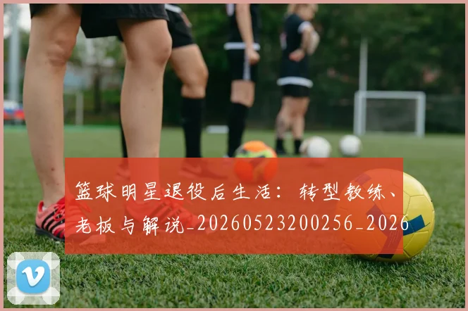 篮球明星退役后生活:转型教练、老板与解说_20260523200256_20260708200915