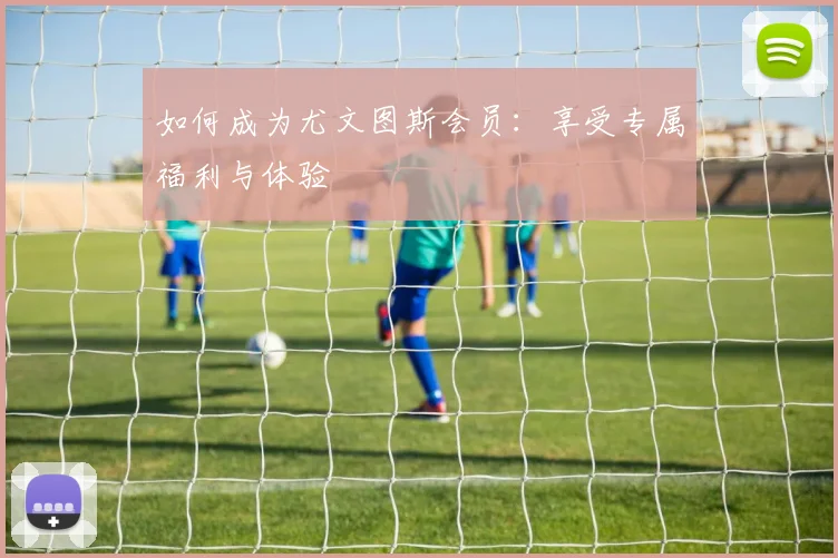 如何成为尤文图斯会员:享受专属福利与体验