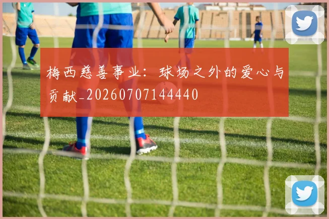 梅西慈善事业：球场之外的爱心与贡献_20260707144440