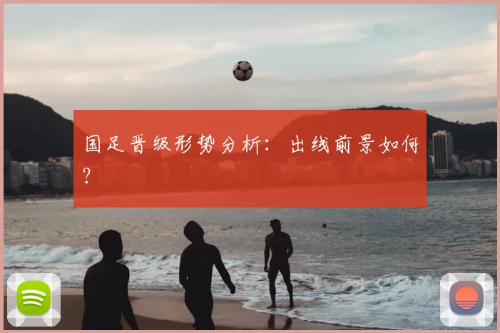 国足晋级形势分析:出线前景如何?