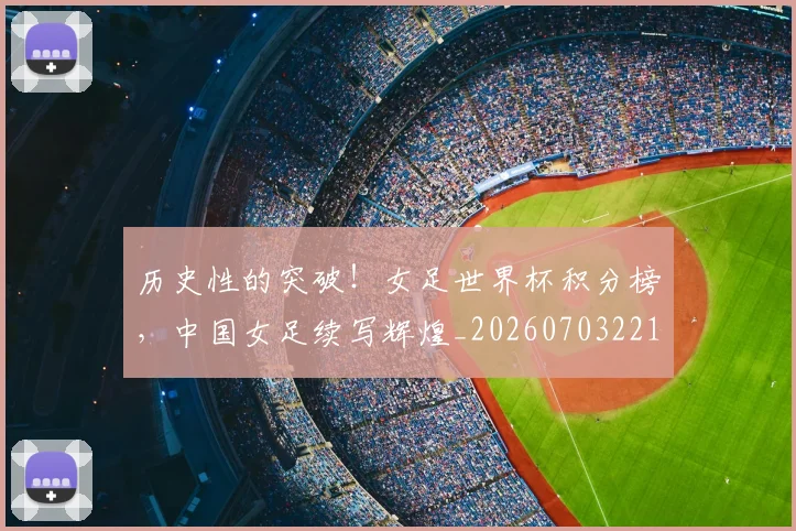 历史性的突破！女足世界杯积分榜，中国女足续写辉煌_20260703221211