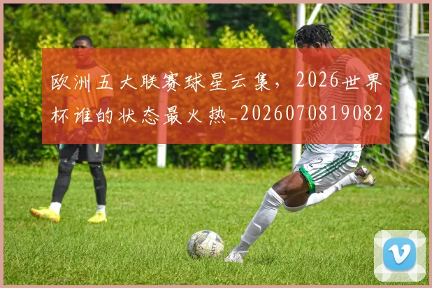 欧洲五大联赛球星云集，2026世界杯谁的状态最火热_20260708190820