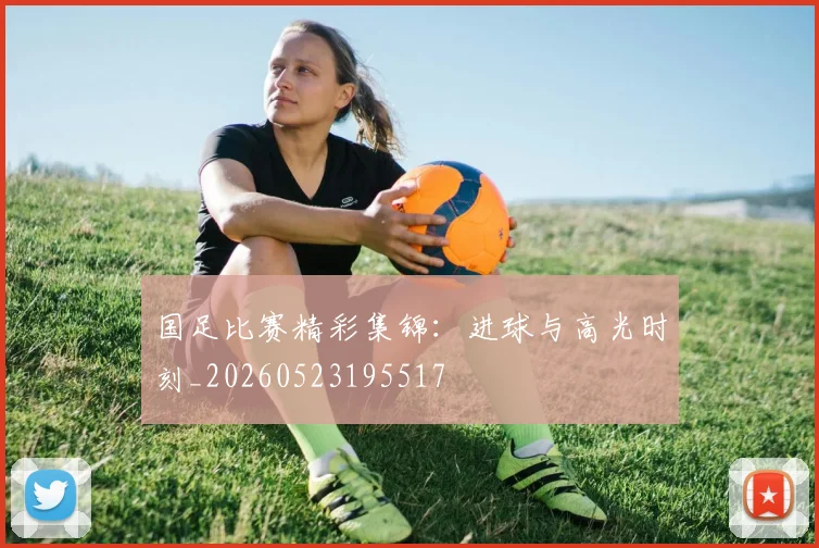 国足比赛精彩集锦：进球与高光时刻_20260523195517