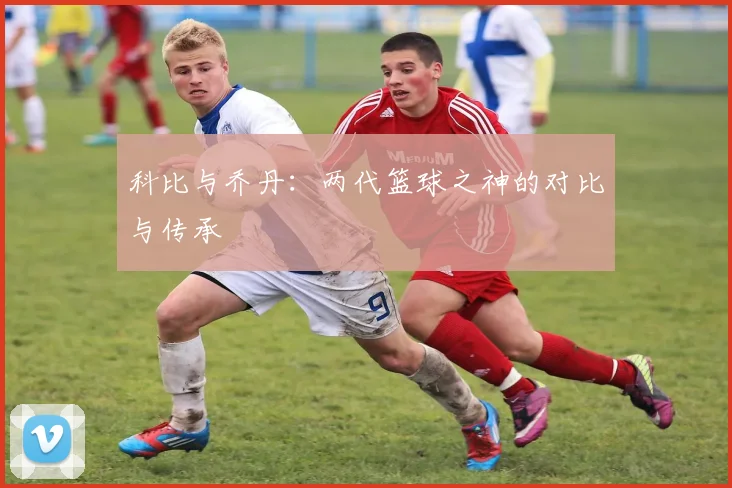 科比与乔丹：两代篮球之神的对比与传承