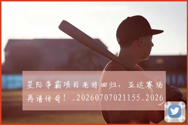 星际争霸项目老将回归,亚运赛场再谱传奇!_20260707021155_20260731172258
