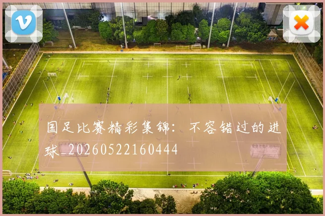 国足比赛精彩集锦:不容错过的进球_20260522160444