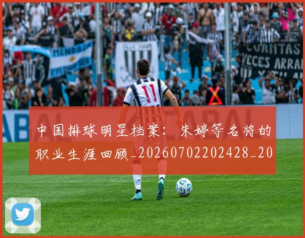 中国排球明星档案：朱婷等名将的职业生涯回顾_20260702202428_20260716181915