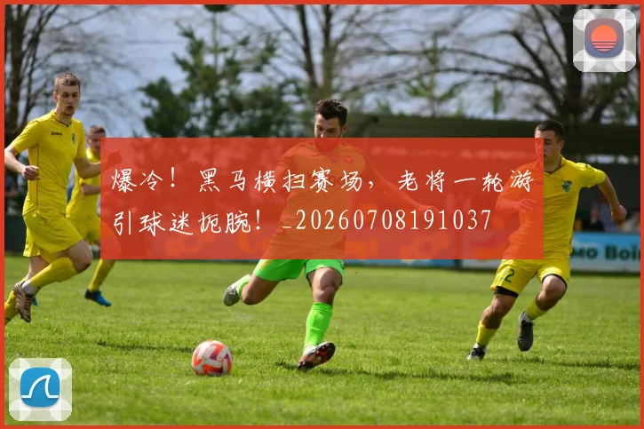 爆冷!黑马横扫赛场,老将一轮游引球迷扼腕!_20260708191037