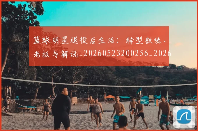 篮球明星退役后生活：转型教练、老板与解说_20260523200256_20260708200915