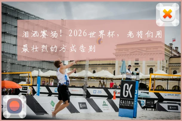 泪洒赛场!2026世界杯,老将们用最壮烈的方式告别