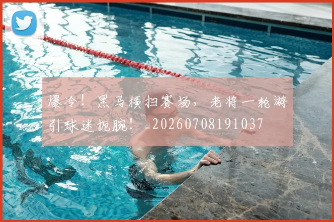 爆冷!黑马横扫赛场,老将一轮游引球迷扼腕!_20260708191037