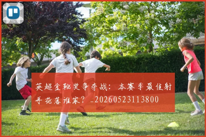 英超金靴奖争夺战:本赛季最佳射手花落谁家?_20260523113800